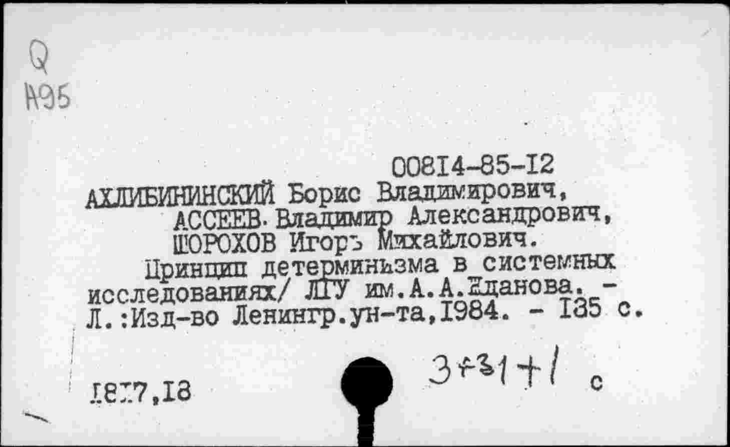 ﻿00814-85-12
АХЛИБИНИНСКИЙ Борис Владимирович, АССЕЕВ-Владимир Александрович, ШОРОХОВ Игорь Михайлович.
Принцип детерминизма в системных исследованиях/ ЛГУ им.А.А.Жданова. -Л.:Изд-во Ленингр.ун-та,1984. - 185 с.